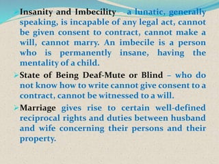 Insanity and Imbecility – a lunatic, generally
speaking, is incapable of any legal act, cannot
be given consent to contract, cannot make a
will, cannot marry. An imbecile is a person
who is permanently insane, having the
mentality of a child.
State of Being Deaf-Mute or Blind – who do
not know how to write cannot give consent to a
contract, cannot be witnessed to a will.
Marriage gives rise to certain well-defined
reciprocal rights and duties between husband
and wife concerning their persons and their
property.
 