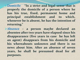 Domicile – “In a strict and legal sense that is
properly the domicile of a person where he
has his true, fixed, permanent home and
principal establishment and to which,
whenever he is absent, he has the intention of
returning.”
Absence – a person maybe declared an
absentee after two years have elapsed since his
disappearance (five years in case he has left
an agent) disappears from his domicile and
his whereabouts unknown and there is no
news about him. After an absence of seven
years, he shall be presumed dead for all
purposes.
 