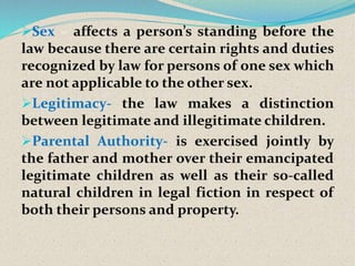 Sex – affects a person’s standing before the
law because there are certain rights and duties
recognized by law for persons of one sex which
are not applicable to the other sex.
Legitimacy- the law makes a distinction
between legitimate and illegitimate children.
Parental Authority- is exercised jointly by
the father and mother over their emancipated
legitimate children as well as their so-called
natural children in legal fiction in respect of
both their persons and property.
 