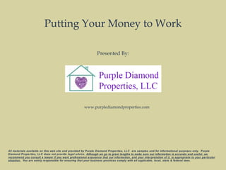 Putting Your Money to Work
Presented By:
All materials available on this web site and provided by Purple Diamond Properties, LLC are samples and for informational purposes only. Purple
Diamond Properties, LLC does not provide legal advice. Although we go to great lengths to make sure our information is accurate and useful, we
recommend you consult a lawyer if you want professional assurance that our information, and your interpretation of it, is appropriate to your particular
situation. You are solely responsible for ensuring that your business practices comply with all applicable, local, state & federal laws.
www.purplediamondproperties.com
 