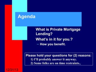 Agenda
What is Private Mortgage
Lending?
What’s in it for you.?
– How you benefit.
Please hold your questions for (2) reasons:
1) I’ll probably answer it anyway.
2) Some folks are on time restraints.,
12/31/13

 