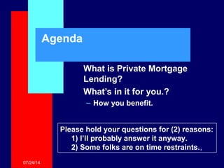 07/24/14
Agenda
What is Private Mortgage
Lending?
What’s in it for you.?
– How you benefit.
Please hold your questions for (2) reasons:
1) I’ll probably answer it anyway.
2) Some folks are on time restraints.,
 