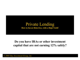 Private Lending How to Invest Risk-free, with a High Yield! Do you have IRAs or other investment capital that are not earning 12% safely? © 2005 Day Investment Group, Inc 