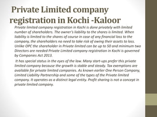 Private Limited company
registration in Kochi -Kaloor
Private limited company registration in Kochi is done privately with limited
number of shareholders. The owner’s liability to the shares is limited. When
liability is limited to the shares of course in case of any financial loss to the
company, the shareholders no need to take risk of owing their assets to loss.
Unlike OPC the shareholder in Private limited can be up to 50 and minimum two
Directors are needed Private Limited company registration in Kochi is governed
by Companies Act 2013.
It has special status in the eyes of the law. Many start-ups prefer this private
limited company because the growth is stable and steady. Tax exemptions are
available for private limited companies. As known earlier One Person Company,
Limited Liability Partnership and some of the types of the Private limited
company. It operates as a distinct legal entity. Profit sharing is not a concept in
private limited company.
 