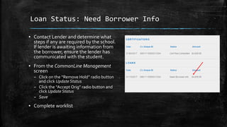 Loan Status: Need Borrower Info
▪ Contact Lender and determine what
steps if any are required by the school.
If lender is awaiting information from
the borrower, ensure the lender has
communicated with the student.
▪ From the CommonLine Management
screen
– Click on the “Remove Hold” radio button
and click Update Status
– Click the “Accept Orig” radio button and
click Update Status
– Save
▪ Complete worklist
 