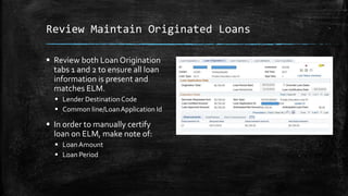Review Maintain Originated Loans
 Review both Loan Origination
tabs 1 and 2 to ensure all loan
information is present and
matches ELM.
 Lender DestinationCode
 Common line/LoanApplication Id
 In order to manually certify
loan on ELM, make note of:
 LoanAmount
 Loan Period
 