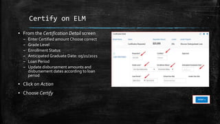 Certify on ELM
▪ From the Certification Detail screen
– Enter Certified amount Choose correct
– Grade Level
– Enrollment Status
– Anticipated Graduate Date: 05/21/2021
– Loan Period
– Update disbursement amounts and
disbursement dates according to loan
period
▪ Click on Action
▪ Choose Certify
 