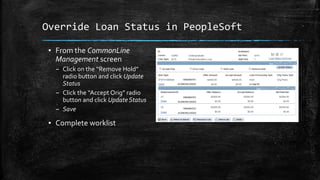 Override Loan Status in PeopleSoft
▪ From the CommonLine
Management screen
– Click on the “Remove Hold”
radio button and click Update
Status
– Click the “Accept Orig” radio
button and click Update Status
– Save
▪ Complete worklist
 