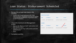 Loan Status: Disbursement Scheduled
▪ Review the private loan data in the
worklist.
– Confirm the “Loan Application ID” field
matches the CL Unique ID on ELM and update
in PeopleSoft on Maintain Originated Loans
screen if necessary.
▪ From the CommonLine Management
screen
– Click on the “Remove Hold” radio button and
click UpdateStatus
– Click the “Accept Orig” radio button and click
UpdateStatus
– Save
▪ Complete worklist
 