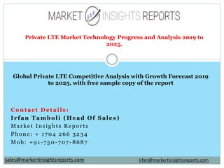 Contact Details:
Irfan Tamboli (Head Of Sales)
Market Insights Reports
Phone: + 1704 266 3234
Mob: +91-750-707-8687
Private LTE Market Technology Progress and Analysis 2019 to
2025.
Global Private LTE Competitive Analysis with Growth Forecast 2019
to 2025, with free sample copy of the report
irfan@markertinsightsreports.comsales@markertinsightsreports.com
 