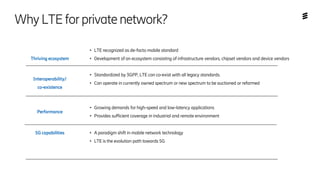 Thriving ecosystem
● LTE recognized as de-facto mobile standard
● Development of an ecosystem consisting of infrastructure vendors, chipset vendors and device vendors
Interoperability/
co-existence
● Standardized by 3GPP, LTE can co-exist with all legacy standards.
● Can operate in currently owned spectrum or new spectrum to be auctioned or refarmed
Performance
● Growing demands for high-speed and low-latency applications
● Provides sufficient coverage in industrial and remote environment
5G capabilities ● A paradigm shift in mobile network technology
● LTE is the evolution path towards 5G
WhyLTEforprivatenetwork?
 