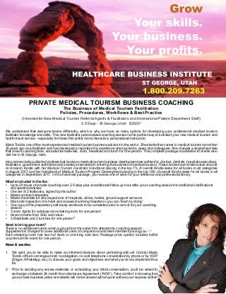 PRIVATE MEDICAL TOURISM BUSINESS COACHING
The Business of Medical Tourism Facilitation:
Policies, Procedures, Workflows & Best Practice
(Intended for New Medical Tourism Referral Agents & Facilitators and International Patient Department Staff)
2.5 Days - St George, Utah $3500*
We understand that everyone learns differently, which is why we have so many options for developing your professional medical tourism
facilitator knowledge and skills. This new facilitator personalized coaching session is the perfect way to kickstart your new medical tourism and
health travel service - especially for those that prefer more interactive, personalized instruction.
Maria Todd is one of the most experienced medical tourism business advisors in the world. She started her career in medical tourism more than
35 years ago as a facilitator and has developed a reputation for excellence among clients, peers and colleagues. She charges a single fixed rate
that covers coaching time, educational materials, room, breakfast and lunch for one person. This complete package is available to clients who
visit her in St George, Utah.
Her commercially published professional books on medical tourism business development are written for doctors, dentists, hospitals executives,
facilitators, government authorities and investors interested in entering the business of medical tourism. These books have broken sales records
on Amazon Kindle with her Medical Tourism Facilitator Handbook placing in the top 7% of overall Kindle sales for all books in all categories
in August 2017, and her Handbook of Medical Tourism Program Development placing in the top 16% of overall Kindle sales for all books in all
categories in September 2017. In this fixed rate package, you receive one of each for your reference and professional library.
What’s included in the fee:
•	 Up to 20 hours of private coaching over 2.5 days plus an additional follow up hour after your coaching session for additional clarifications
and question/answer.
•	 One set of 2 textbooks, signed by the author
•	 Model contract templates
•	 Model checklists for site inspections of hospitals, clinics, hotels, ground support services
•	 Mock site inspection of a hotel and an award-winning hospital so you can “learn by doing”
•	 One copy of the preparatory self-study workbook to be completed prior to arrival for your coaching
session
•	 3 room nights for a deluxe non-smoking room for one person+
•	 Airport shuttle from SGU and return
•	 3 breakfasts and 3 lunches for one person++
Need to bring your team?
There is no additional tuition when a group from the same firm attends the coaching session.
Supplement is charged to cover additional costs of companions and team members joining you.+, ++
Each sleeping room has two full beds or one king size bed. Package price quoted includes buffet
vouchers at the resort for one person.
How it works:
1.	 We want you to be able to make an informed decision about partnering with us! Contact Maria
Todd’s office to arrange a brief, no obligation, no cost telephone conversation by phone or by VOIP
(Skype, WhatsApp, etc.) to discuss your goals and objectives and what you’ve accomplished thus
far.
2.	 Prior to sending any review materials or scheduling your initial conversation, you’ll be asked to
exchange a bilateral 24-month Non-disclosure Agreement (“NDA”). Take comfort in knowing that
your private business plans and details will not be shared with anyone without your express written
 