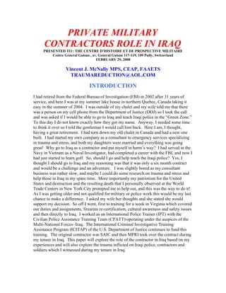 PRIVATE MILITARY
      CONTRACTORS ROLE IN IRAQ
     PRESENTED TO : THE CENTRE D’HISTOIRE ET DE PROSPECTIVE MILITAIRE
         Centre General Guisan , av. General Guisan 117-119, 109 Pully, Switzerland
                                   FEBRUARY 29, 2008

                  Vincent J. McNally MPS, CEAP, FAAETS
                    TRAUMAREDUCTION@AOL.COM

                                INTRODUCTION
I had retired from the Federal Bureau of Investigation (FBI) in 2002 after 31 years of
service, and here I was at my summer lake house in northern Quebec, Canada taking it
easy in the summer of 2004. I was outside of my chalet and my wife told me that there
was a person on my cell phone from the Department of Justice (DOJ) so I took the call
and was asked if I would be able to go to Iraq and teach Iraqi police in the “Green Zone.”
To this day I do not know exactly how they got my name. Anyway, I needed some time
to think it over so I told the gentleman I would call him back. Here I am, I thought,
having a great retirement. I had torn down my old chalet in Canada and had a new one
built. I had started my own company as a consultant to emergency services specializing
in trauma and stress, and both my daughters were married and everything was going
great! Why go to Iraq as a contractor and put myself in harm’s way? I had served in the
Navy in Vietnam as a Naval Investigator, had completed a career with the FBI, and now I
had just started to learn golf. So, should I go and help teach the Iraqi police? Yes, I
thought I should go to Iraq and my reasoning was that it was only a six month contract
and would be a challenge and an adventure. I was slightly bored as my consultant
business was rather slow, and maybe I could do some research on trauma and stress and
help those in Iraq in my spare time. More importantly my patriotism for the United
States and destruction and the resulting death that I personally observed at the World
Trade Centers in New York City prompted me to help out, and this was the way to do it!
As I was getting older and not qualified for military or police work this would be my last
chance to make a difference. I asked my wife her thoughts and she stated she would
support my decision. So off I went, first to training for a week in Virginia which covered
our duties and assignments, firearms re-certification, cultural awareness and safety issues
and then directly to Iraq. I worked as an International Police Trainer (IPT) with the
Civilian Police Assistance Training Team (CPATT) operating under the auspices of the
Multi-National Forces- Iraq. The International Criminal Investigative Training
Assistance Program (ICITAP) of the U.S. Department of Justice continues to fund this
training. The original contractor was SAIC and then MPRI took over the contract during
my tenure in Iraq. This paper will explore the role of the contractor in Iraq based on my
experiences and will also explore the trauma inflicted on Iraqi police, contractors and
soldiers which I witnessed during my tenure in Iraq.
 