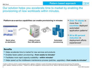 © 2014 IBM Corporation
IBM Cloud
8
Our solution helps you accelerate time to market by enabling the
provisioning of new workloads within minutes.
Quick setup
on dashboard
Platform-as-a-service capabilities can enable provisioning in minutes  Over 70 clients in
more than 18
countries deployed
automated
application patterns1
 60 to 80 percent
reduction in
deployment efforts
experienced2
Benefits
 Helps accelerate time to market for new services and products
 Enables faster pattern provisioning—from weeks to minutes3
 Facilitates more rapid capacity scalability—within minutes4
 Helps speed up the middleware maintenance process (patches, upgrades)—from weeks to minutes5
1
A pattern is defined as code for a specific operating system, database, middleware or solution that enables automated provisioning and de-provisioning of the operating
system, database, middleware and solution. 2,3,5
Based on an IBM client engagement; individual results will vary. 4
Based on IBM internal estimates; individual results will vary.
Library of more
than 200 patterns
Automated
provisioning
Pattern based approach
 