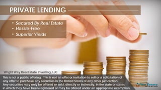 PRIVATE LENDING
Secured By Real Estate
Hassle-Free
Superior Yields
Wright Way Real Estate Investing, LLC
This is not a public offering. This is not an offer or invitation to sell or a solicitation of
any offer to purchase any securities in the United States of any other jurisdiction.
Any securities may only be offered or sold, directly or indirectly, in the state or states
in which they have been registered or may be offered under an appropriate exemption.
 