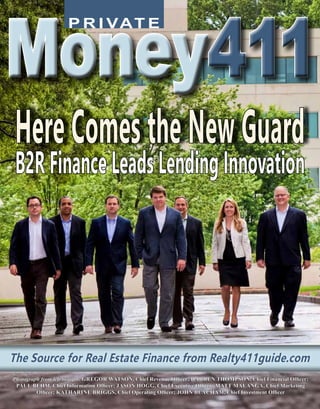 P R I VAT E
Money411Money411
The Source for Real Estate Finance from Realty411guide.comThe Source for Real Estate Finance from Realty411guide.com
Photograph from left to right: GREGOR WATSON, Chief Revenue Officer; DARREN THOMPSON, Chief Financial Officer;
PAUL BEHM, Chief Information Officer; JASON HOGG, Chief Executive Officer; MATT MALANGA, Chief Marketing
Officer; KATHARINE BRIGGS, Chief Operating Officer; JOHN BEACHAM, Chief Investment Officer
HereComestheNewGuard
B2RFinanceLeadsLendingInnovation
FALL ISSUE 2015
 