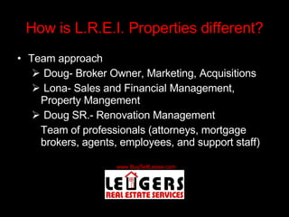 How is L.R.E.I. Properties different? Team approach Doug- Broker Owner, Marketing, Acquisitions Lona- Sales and Financial Management, Property Mangement Doug SR.- Renovation Management Team of professionals (attorneys, mortgage brokers, agents, employees, and support staff) 