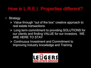 How is L.R.E.I. Properties different? Strategy Value through “out of the box” creative approach to real estate transactions Long term commitment to providing SOLUTIONS for our clients and finding VALUE for our investors.  WE ARE HERE TO STAY Continuous Investment and Commitment to Improving Industry knowledge and Training 