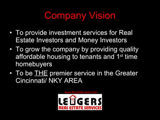 Company Vision To provide investment services for Real Estate Investors and Money Investors To grow the company by providing quality affordable housing to tenants and 1 st  time homebuyers To be  THE  premier service in the Greater Cincinnati/ NKY AREA 