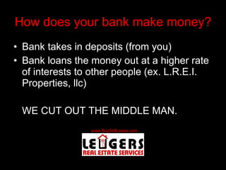 How does your bank make money? Bank takes in deposits (from you) Bank loans the money out at a higher rate of interests to other people (ex. L.R.E.I. Properties, llc) WE CUT OUT THE MIDDLE MAN. 