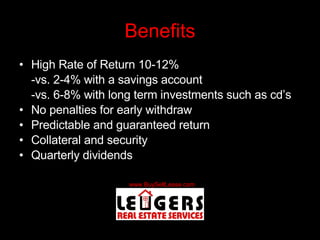 Benefits High Rate of Return 10-12% -vs. 2-4% with a savings account -vs. 6-8% with long term investments such as cd’s No penalties for early withdraw Predictable and guaranteed return Collateral and security Quarterly dividends 
