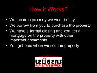 How it Works? We locate a property we want to buy We borrow from you to purchase the property We have a formal closing and you get a mortgage on the property with other important documents You get paid when we sell the property 
