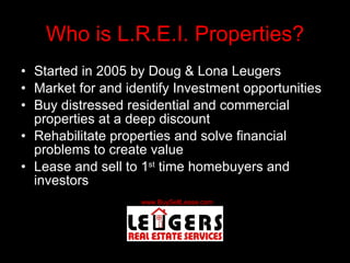 Who is L.R.E.I. Properties? Started in 2005 by Doug & Lona Leugers Market for and identify Investment opportunities Buy distressed residential and commercial properties at a deep discount Rehabilitate properties and solve financial problems to create value Lease and sell to 1 st  time homebuyers and investors 