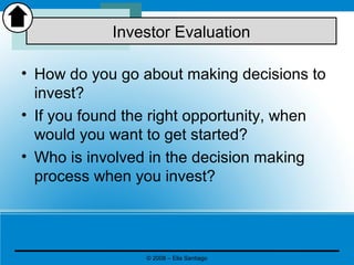 • How do you go about making decisions to
invest?
• If you found the right opportunity, when
would you want to get started?
• Who is involved in the decision making
process when you invest?
Investor Evaluation
© 2008 – Elia Santiago
 