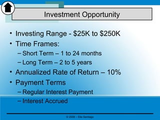 • Investing Range - $25K to $250K
• Time Frames:
– Short Term – 1 to 24 months
– Long Term – 2 to 5 years
• Annualized Rate of Return – 10%
• Payment Terms
– Regular Interest Payment
– Interest Accrued
Investment Opportunity
© 2008 – Elia Santiago
 