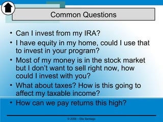 • Can I invest from my IRA?
• I have equity in my home, could I use that
to invest in your program?
• Most of my money is in the stock market
but I don’t want to sell right now, how
could I invest with you?
• What about taxes? How is this going to
affect my taxable income?
• How can we pay returns this high?
Common Questions
© 2008 – Elia Santiago
 