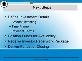 • Define Investment Details
– Amount Investing
– Time Frame
– Payment Terms
• Position Funds for Availability
• Receive Investor Paperwork Package
• Deliver Funds for Closing
Next Steps
© 2008 – Elia Santiago
 