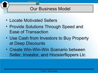 • Locate Motivated Sellers
• Provide Solutions Through Speed and
Ease of Transaction
• Use Cash from Investors to Buy Property
at Deep Discounts
• Create Win-Win-Win Scenario between
Seller, Investor, and Hoosierflippers Llc
Our Business Model
© 2008 – Elia Santiago
 