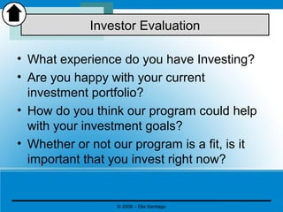 • What experience do you have Investing?
• Are you happy with your current
investment portfolio?
• How do you think our program could help
with your investment goals?
• Whether or not our program is a fit, is it
important that you invest right now?
Investor Evaluation
© 2008 – Elia Santiago
 