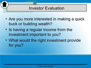 • Are you more interested in making a quick
buck or building wealth?
• Is having a regular income from the
investment important to you?
• What would the right investment provide
for you?
Investor Evaluation
© 2008 – Elia Santiago
 
