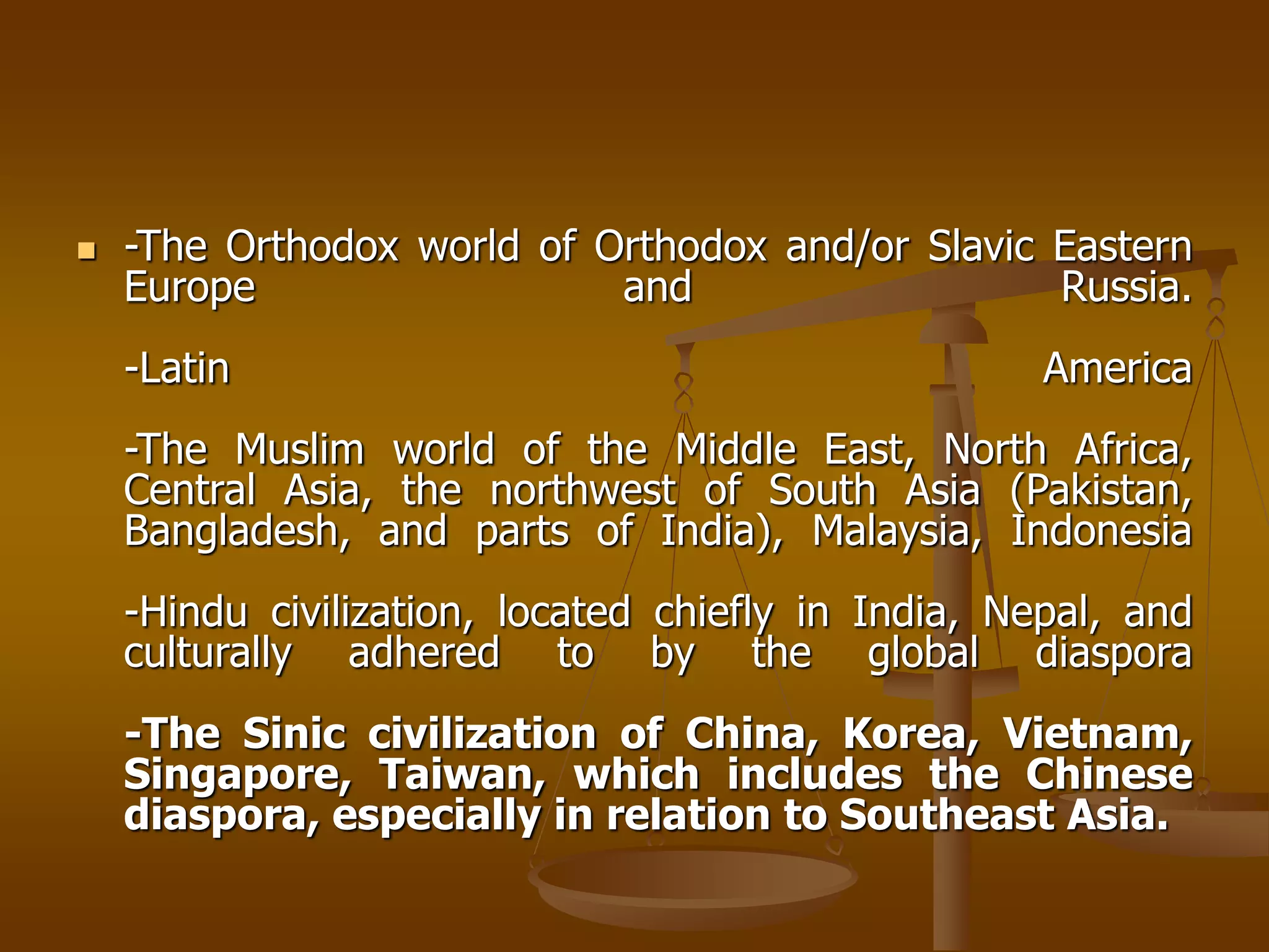  -The Orthodox world of Orthodox and/or Slavic Eastern
Europe and Russia.
-Latin America
-The Muslim world of the Middle East, North Africa,
Central Asia, the northwest of South Asia (Pakistan,
Bangladesh, and parts of India), Malaysia, Indonesia
-Hindu civilization, located chiefly in India, Nepal, and
culturally adhered to by the global diaspora
-The Sinic civilization of China, Korea, Vietnam,
Singapore, Taiwan, which includes the Chinese
diaspora, especially in relation to Southeast Asia.
 