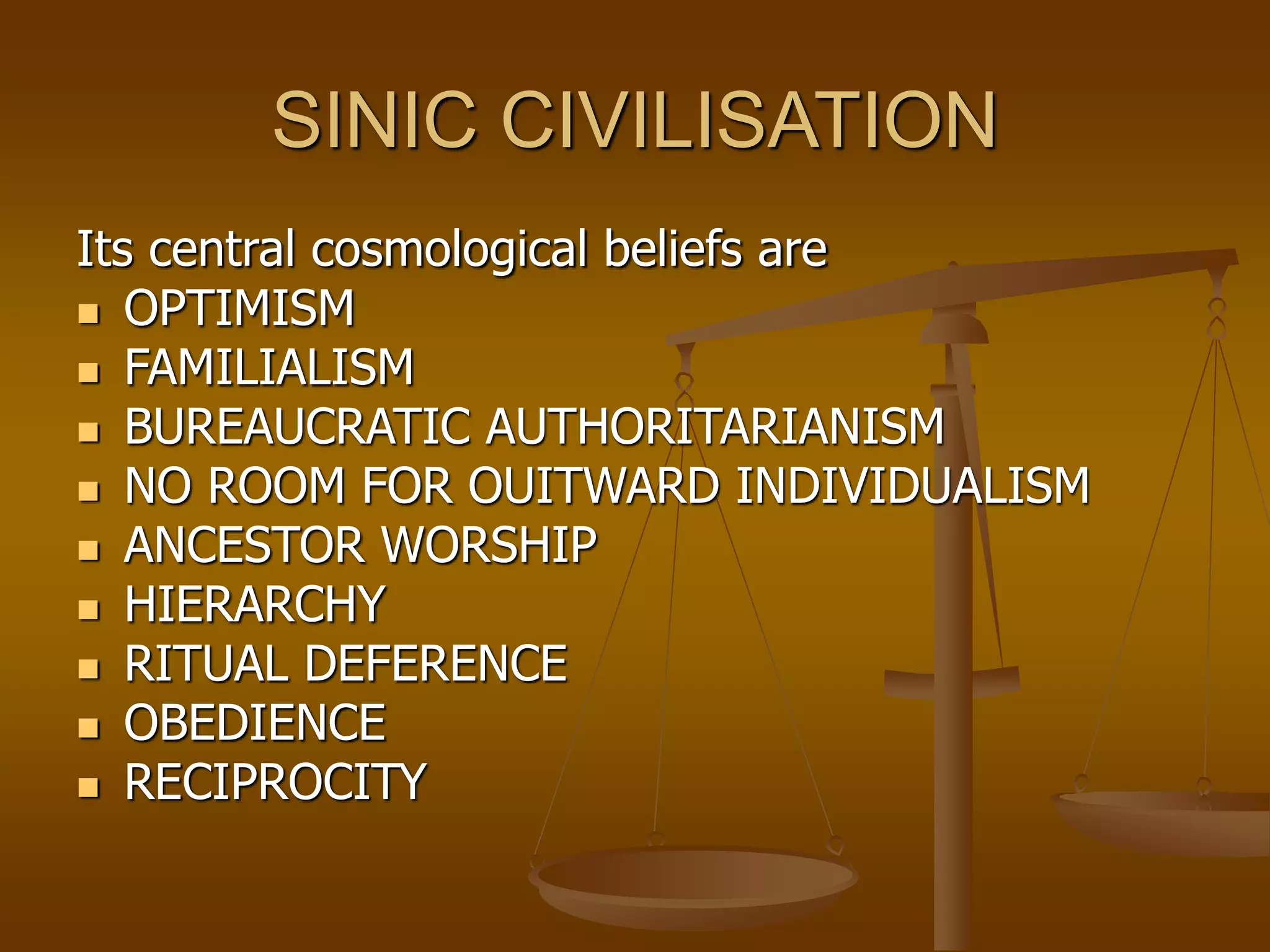 SINIC CIVILISATION
Its central cosmological beliefs are
 OPTIMISM
 FAMILIALISM
 BUREAUCRATIC AUTHORITARIANISM
 NO ROOM FOR OUITWARD INDIVIDUALISM
 ANCESTOR WORSHIP
 HIERARCHY
 RITUAL DEFERENCE
 OBEDIENCE
 RECIPROCITY
 