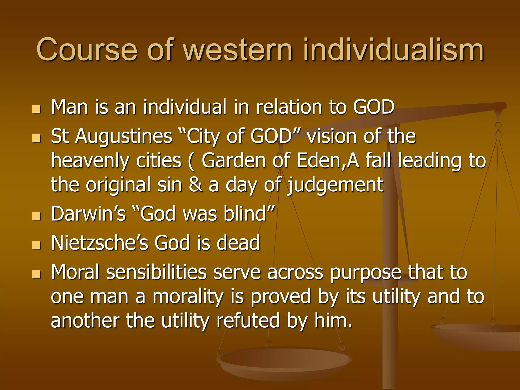 Course of western individualism
 Man is an individual in relation to GOD
 St Augustines “City of GOD” vision of the
heavenly cities ( Garden of Eden,A fall leading to
the original sin & a day of judgement
 Darwin’s “God was blind”
 Nietzsche’s God is dead
 Moral sensibilities serve across purpose that to
one man a morality is proved by its utility and to
another the utility refuted by him.
 