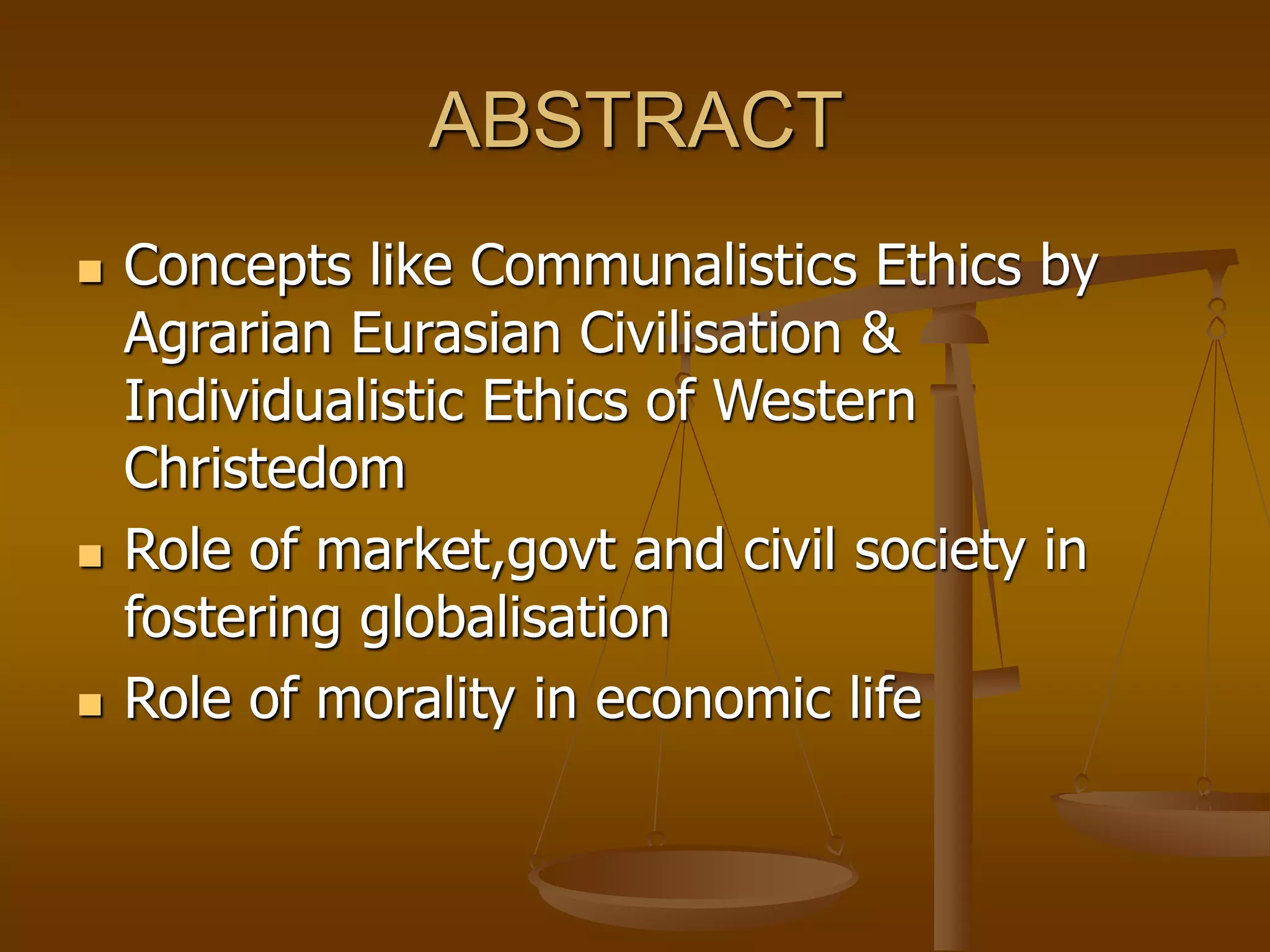 ABSTRACT
 Concepts like Communalistics Ethics by
Agrarian Eurasian Civilisation &
Individualistic Ethics of Western
Christedom
 Role of market,govt and civil society in
fostering globalisation
 Role of morality in economic life
 