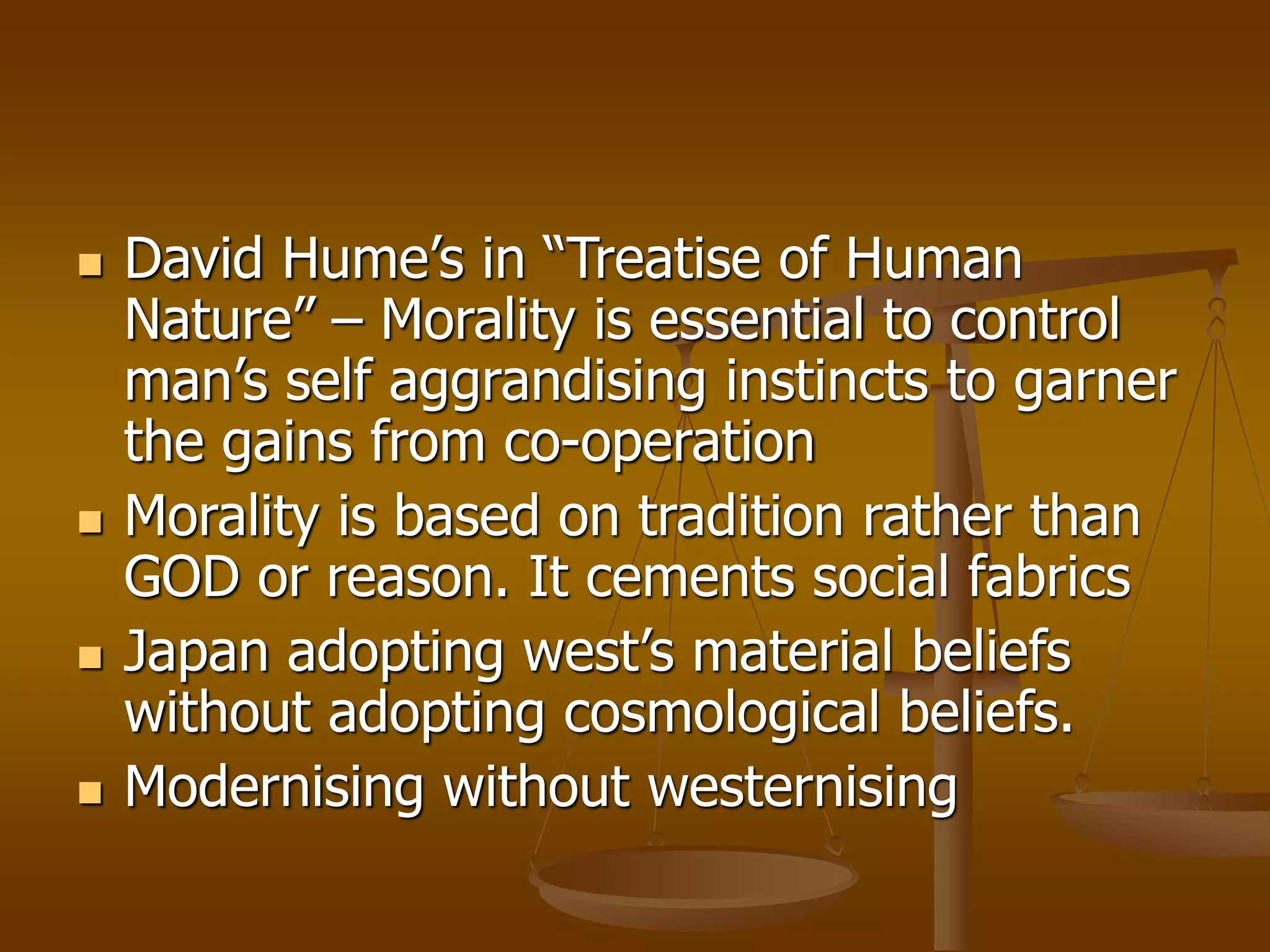 David Hume’s in “Treatise of Human
Nature” – Morality is essential to control
man’s self aggrandising instincts to garner
the gains from co-operation
 Morality is based on tradition rather than
GOD or reason. It cements social fabrics
 Japan adopting west’s material beliefs
without adopting cosmological beliefs.
 Modernising without westernising
 