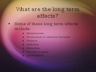What are the long term effects? Some of these long term effects include: Sleeplessness Vivid scenes or obsessive thoughts Violence Addiction Alienation Suicidal thoughts DEPRESSION  