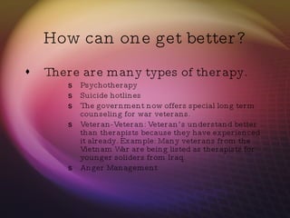 How can one get better? There are many types of therapy. Psychotherapy Suicide hotlines The government now offers special long term counseling for war veterans.  Veteran-Veteran: Veteran’s understand better than therapists because they have experienced it already. Example: Many veterans from the Vietnam War are being listed as therapists for younger soliders from Iraq.  Anger Management 