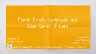 People Private Ownership and
Social Control of Land
Presented By:
Simran Aggarwal
MURP-1 (2020-22)
Presented To:
Deepika Sangroha
Faculty of Planning; Pt. Lakhmi Chand State University Of Performing & Visual Arts
 