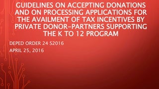 GUIDELINES ON ACCEPTING DONATIONS
AND ON PROCESSING APPLICATIONS FOR
THE AVAILMENT OF TAX INCENTIVES BY
PRIVATE DONOR-PARTNERS SUPPORTING
THE K TO 12 PROGRAM
DEPED ORDER 24 S2016
APRIL 25, 2016
 