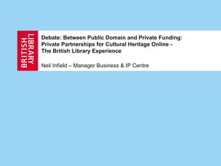 Debate: Between Public Domain and Private Funding: Private Partnerships for Cultural Heritage Online - The British Library Experience Neil Infield – Manager Business & IP Centre 