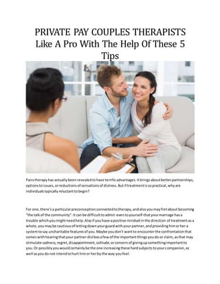 PRIVATE PAY COUPLES THERAPISTS
Like A Pro With The Help Of These 5
Tips
Pairstherapyhas actuallybeen revealedtohave terrificadvantages.Itbringsaboutbetterpartnerships,
optionstoissues,orreductionsof sensationsof distress.Butif treatmentissopractical,whyare
individualstypicallyreluctanttobegin?
For one,there'sa particularpreconceptionconnectedtotherapy,andalsoyoumayfretabout becoming
"the talkof the community".Itcan be difficulttoadmit-eventoyourself-thatyourmarriage hasa
trouble whichyoumightneedhelp.Alsoif youhave apositive mindsetinthe direction of treatmentasa
whole,youmaybe cautiousof lettingdownyourguardwithyour partner,andprovidinghimorher a
systemtosay uncharitable featuresof you.Maybe youdon't wantto encounterthe confrontationthat
comeswithhearingthatyour partner dislikesafew of the importantthingsyoudo or claim, asthat may
stimulate sadness,regret,disappointment,solitude,orconcernof givingupsomethingimportantto
you.Or possiblyyouwouldcertainlybe the one increasingthese hardsubjectstoyourcompanion,as
well asyoudo not intendtohurt himor herby the way youfeel.
 
