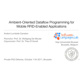 Ambient-Oriented Dataﬂow Programming for
        Mobile RFID-Enabled Applications
Andoni Lombide Carreton

Promotor: Prof. Dr. Wolfgang De Meuter
Copromotor: Prof. Dr. Theo D’Hondt                 Vrije Universiteit Brussel
                                                          Brussels, Belgium




Private PhD Defense, October 11th 2011, Brussels                                1
 