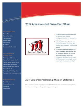 Information Technology Solutions




                                    2012 America’s Golf Team Fact Sheet

AGT Coaching Group
Train-to-Play                                                                                           A Player Development Initiative that will grow
Train-to-Play All-Stars                                                                                 the game and rounds played by
Train-to-Compete                                                                                        providing affordable, local first class coaching

Compete Select                                                                                          and training.
                                                                                                        A Coaching Initiative that will provide new
Train-to-Excel
                                                                                                        career opportunities for golf coaches while
Excel Select
                                                                                                        increasing player competency, enjoyment, and
Professional Golf Team USA
                                                                                                        retention
                                                                                                        A Fundraising Initiative that will ensure AGT
                                                                                                        Players receive world class instruction, train-
AGT Tournament &                                                                                        ing, competition, mentoring, and character

Academy Group                                                                                           development education opportunities
                                                                                                        A Professional Golf Initiative that will ensure
Pilot Programs In Process:
                                                                                                        AGT Players receive sponsorship as they exit
Train-to-Play In School—CO, KY
                                                                                                        amateur golf and pursue professional golf
Train-to-Play After School—CO, KY

Train-to-Play LPGA Girls—KY

Train-to-Compete LPGA Girls—KY

Train-to-Excel—CO

Train-to-Excel PGA Village—FL

Team USA Winter Training Camp—AZ




AGT Capital Group
                                    AGT Corporate Partnership Mission Statement:
Special Events

Corporate Sponsorship
                                    AGT is committed to creating long term partnerships that reflect shared beliefs, strategies, and industry leading
Fundraising
                                    innovations designed to promote the growth and enjoyment of the game.
Grant Program
 