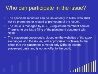 Who can participate in the issue?
 The specified securities can be issued only to QIBs, who shall
not be promoters or related to promoters of the issuer.
 The issue is managed by a SEBI-registered merchant banker.
There is no pre-issue filing of the placement document with
SEBI.
 The placement document is placed on the websites of the stock
exchanges and the issuer, with appropriate disclaimer to the
effect that the placement is meant only QIBs on private
placement basis and is not an offer to the public.

 