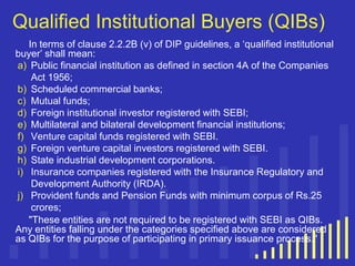 Qualified Institutional Buyers (QIBs)
In terms of clause 2.2.2B (v) of DIP guidelines, a „qualified institutional
buyer‟ shall mean:
a) Public financial institution as defined in section 4A of the Companies
Act 1956;
b) Scheduled commercial banks;
c) Mutual funds;
d) Foreign institutional investor registered with SEBI;
e) Multilateral and bilateral development financial institutions;
f) Venture capital funds registered with SEBI.
g) Foreign venture capital investors registered with SEBI.
h) State industrial development corporations.
i) Insurance companies registered with the Insurance Regulatory and
Development Authority (IRDA).
j) Provident funds and Pension Funds with minimum corpus of Rs.25
crores;
"These entities are not required to be registered with SEBI as QIBs.
Any entities falling under the categories specified above are considered
as QIBs for the purpose of participating in primary issuance process."

 