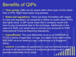 Benefits of QIPs
 Time saving: QIBs can be raised within short span of time rather
than in FPO, Right Issue takes long process.
 Rules and regulations: There are fewer formalities with regard
to rules and regulation, as compared to follow-on public issue (FPO)
and rights Issue. A QIP would mean that a company would only
have to pay incremental fees to the exchange. Additionally in the
case of a GDR, you would have to convert your accounts to IFRS
(International Financial Reporting Standards).
 Cost-efficient: The cost differential vis-à-vis an ADR/GDR or
FCCB in terms of legal fees, is huge. It is easier to be listed on the
BSE/NSE vis-à-vis seeking a say Luxembourg or a Singapore
listing.
 Lock-in: It provides an opportunity to buy non-locking shares and
as such is an easy mechanism if corporate governance and other
required parameters are in place.

 